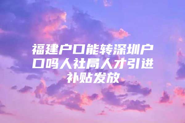 福建户口能转深圳户口吗人社局人才引进补贴发放