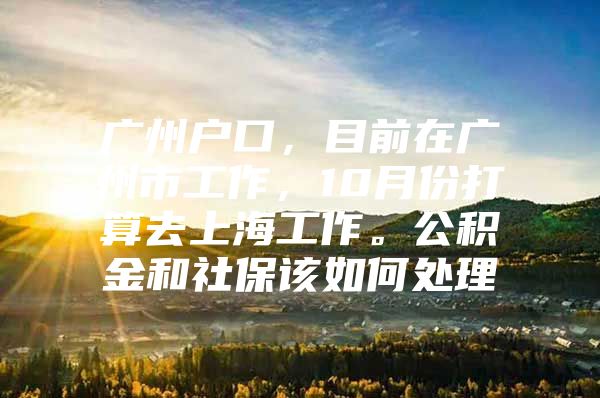 广州户口，目前在广州市工作，10月份打算去上海工作。公积金和社保该如何处理