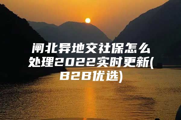 闸北异地交社保怎么处理2022实时更新(B2B优选)