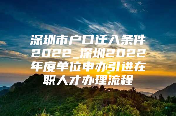 深圳市户口迁入条件2022_深圳2022年度单位申办引进在职人才办理流程