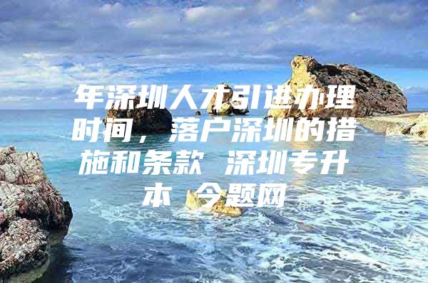 年深圳人才引进办理时间，落户深圳的措施和条款 深圳专升本 今题网