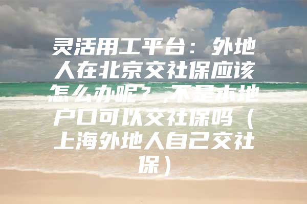 灵活用工平台：外地人在北京交社保应该怎么办呢？,不是本地户口可以交社保吗（上海外地人自己交社保）