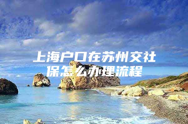 上海户口在苏州交社保怎么办理流程