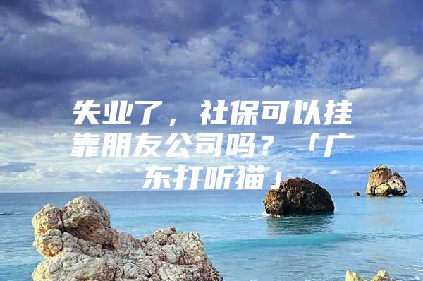 失业了，社保可以挂靠朋友公司吗？「广东打听猫」