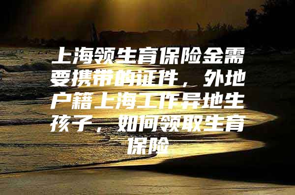 上海领生育保险金需要携带的证件，外地户籍上海工作异地生孩子，如何领取生育保险