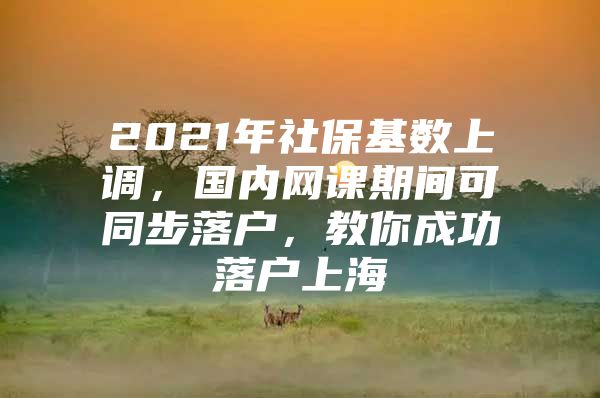 2021年社保基数上调，国内网课期间可同步落户，教你成功落户上海