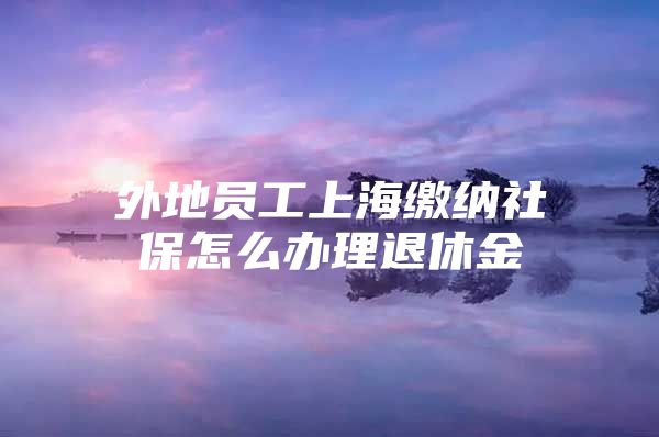 外地员工上海缴纳社保怎么办理退休金