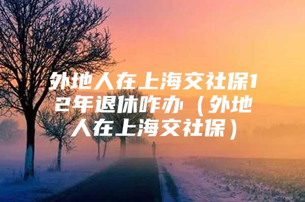 外地人在上海交社保12年退休咋办（外地人在上海交社保）