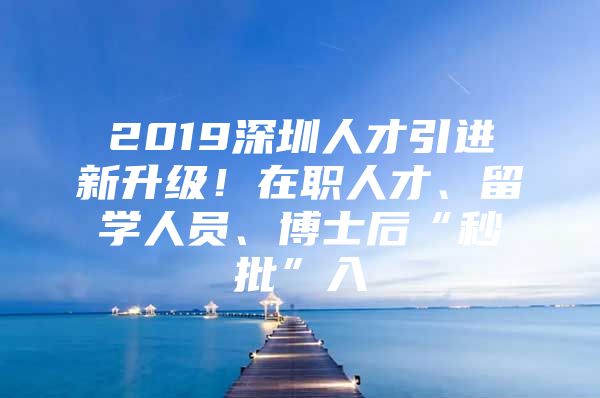 2019深圳人才引进新升级！在职人才、留学人员、博士后“秒批”入