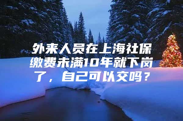 外来人员在上海社保缴费未满10年就下岗了，自己可以交吗？