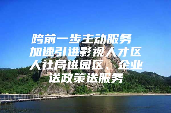 跨前一步主动服务 加速引进影视人才区人社局进园区、企业送政策送服务