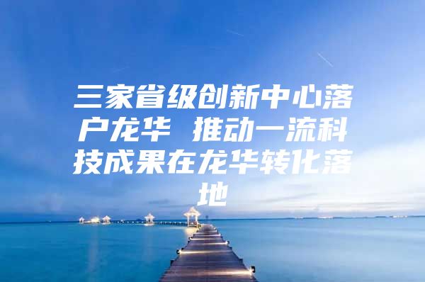 三家省级创新中心落户龙华 推动一流科技成果在龙华转化落地