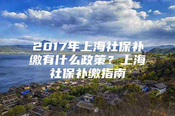 2017年上海社保补缴有什么政策？上海社保补缴指南