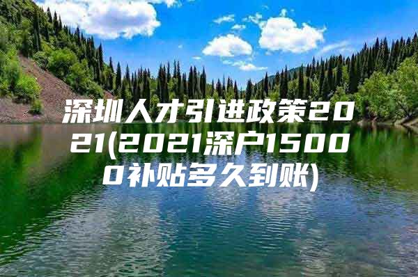 深圳人才引进政策2021(2021深户15000补贴多久到账)