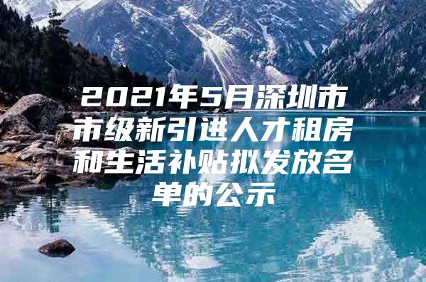 2021年5月深圳市市级新引进人才租房和生活补贴拟发放名单的公示