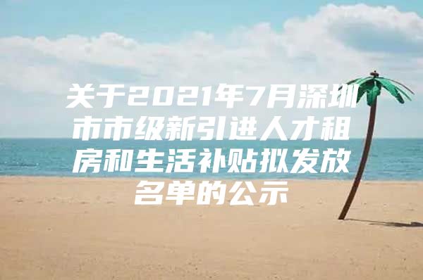 关于2021年7月深圳市市级新引进人才租房和生活补贴拟发放名单的公示