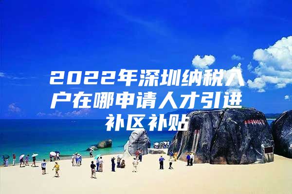 2022年深圳纳税入户在哪申请人才引进补区补贴