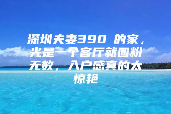 深圳夫妻390㎡的家，光是一个客厅就圈粉无数，入户感真的太惊艳