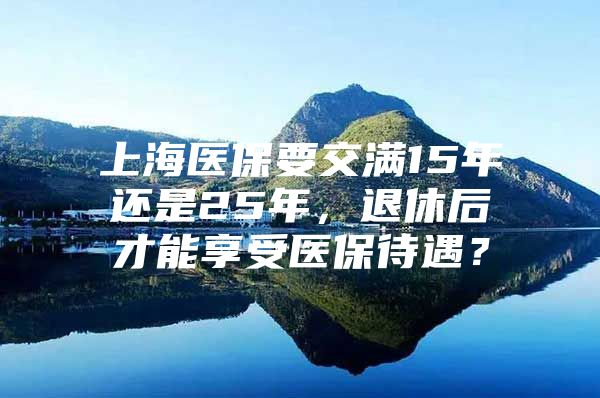 上海医保要交满15年还是25年，退休后才能享受医保待遇？