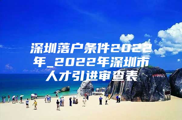 深圳落户条件2022年_2022年深圳市人才引进审查表