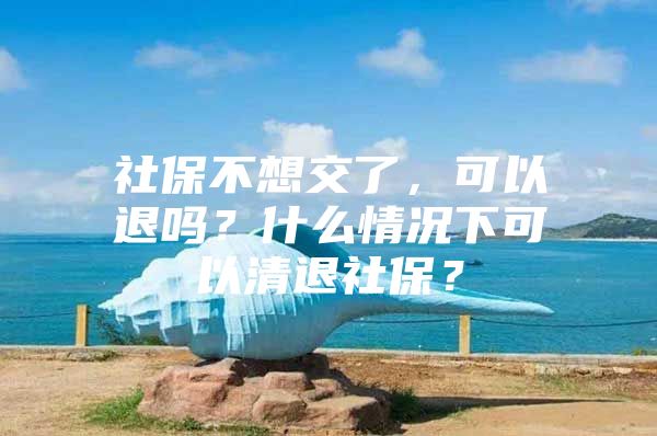 社保不想交了，可以退吗？什么情况下可以清退社保？