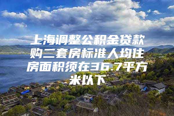 上海调整公积金贷款购二套房标准人均住房面积须在36.7平方米以下