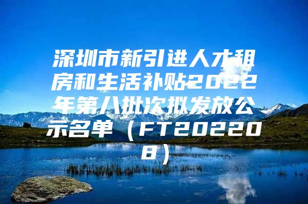 深圳市新引进人才租房和生活补贴2022年第八批次拟发放公示名单（FT202208）