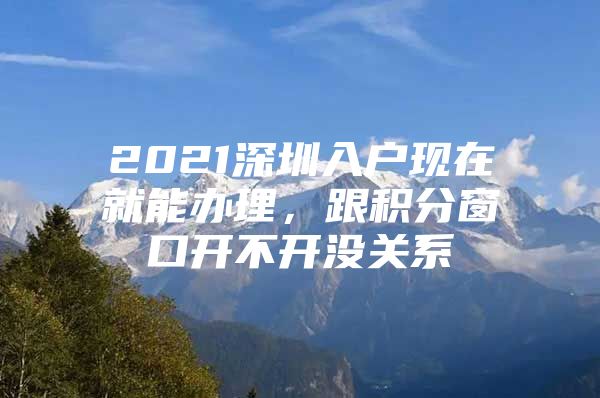 2021深圳入户现在就能办理，跟积分窗口开不开没关系