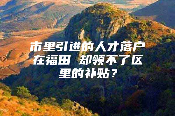 市里引进的人才落户在福田 却领不了区里的补贴？