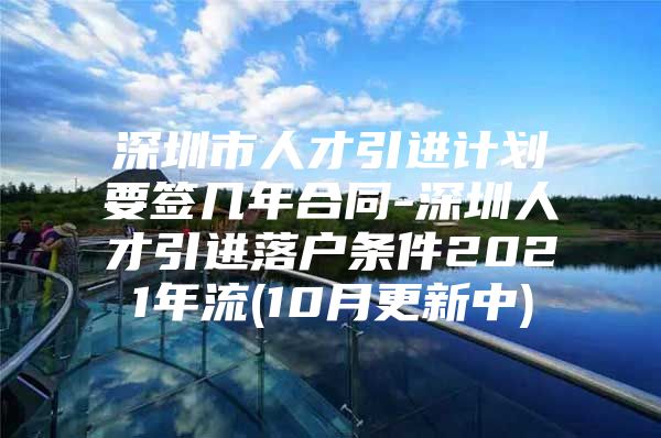 深圳市人才引进计划要签几年合同-深圳人才引进落户条件2021年流(10月更新中)