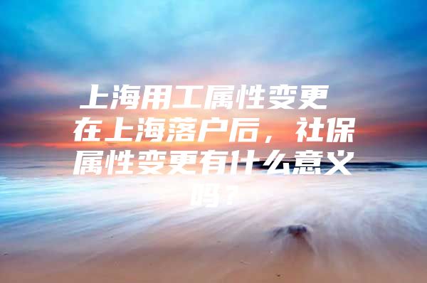 上海用工属性变更 在上海落户后，社保属性变更有什么意义吗？