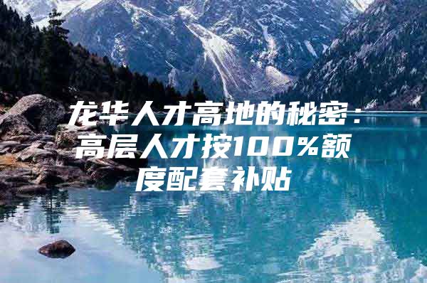 龙华人才高地的秘密：高层人才按100%额度配套补贴