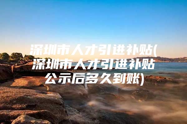 深圳市人才引进补贴(深圳市人才引进补贴公示后多久到账)