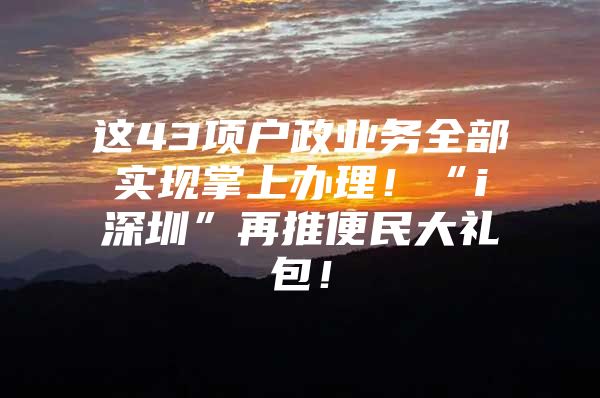 这43项户政业务全部实现掌上办理！“i深圳”再推便民大礼包！