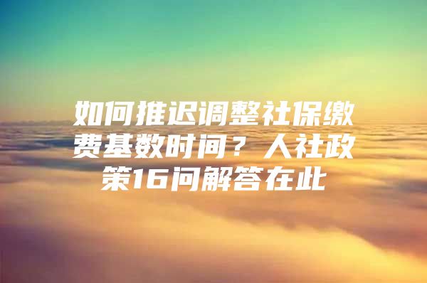 如何推迟调整社保缴费基数时间？人社政策16问解答在此→