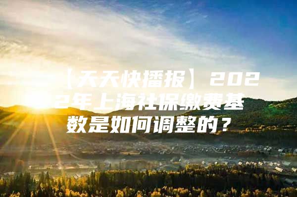 【天天快播报】2022年上海社保缴费基数是如何调整的？