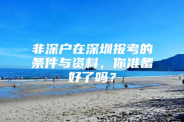 非深户在深圳报考的条件与资料，你准备好了吗？