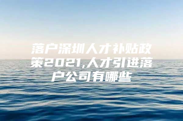 落户深圳人才补贴政策2021,人才引进落户公司有哪些