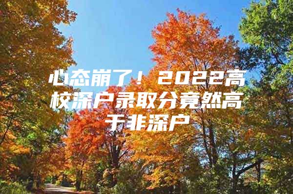 心态崩了！2022高校深户录取分竟然高于非深户