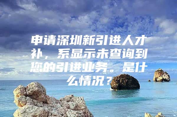 申请深圳新引进人才补，系显示未查询到您的引进业务。是什么情况？