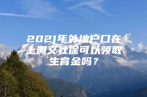 2021年外地户口在上海交社保可以领取生育金吗？