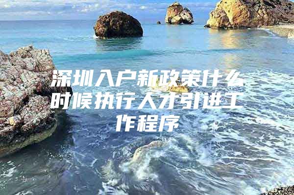 深圳入户新政策什么时候执行人才引进工作程序