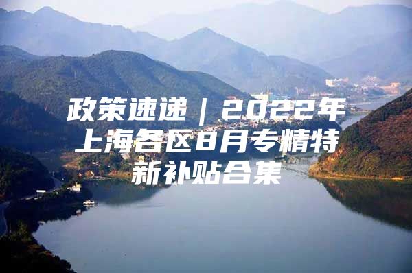 政策速递｜2022年上海各区8月专精特新补贴合集