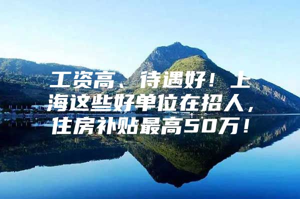 工资高、待遇好！上海这些好单位在招人，住房补贴最高50万！