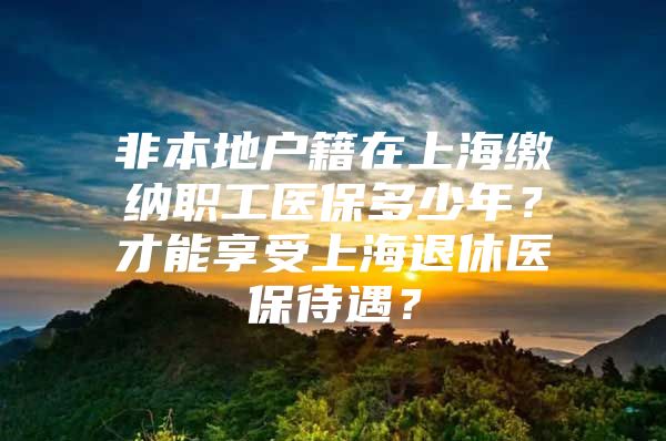 非本地户籍在上海缴纳职工医保多少年？才能享受上海退休医保待遇？