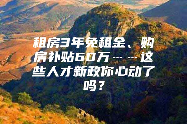 租房3年免租金、购房补贴60万……这些人才新政你心动了吗？