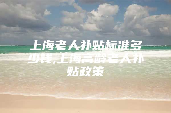 上海老人补贴标准多少钱,上海高龄老人补贴政策