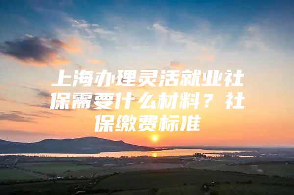 上海办理灵活就业社保需要什么材料？社保缴费标准