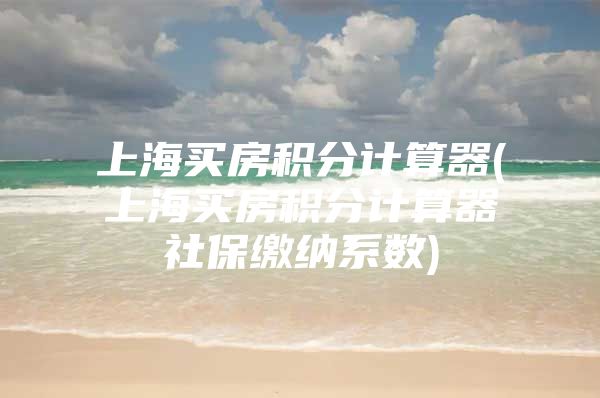 上海买房积分计算器(上海买房积分计算器社保缴纳系数)