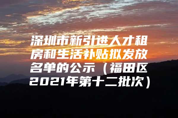 深圳市新引进人才租房和生活补贴拟发放名单的公示（福田区2021年第十二批次）